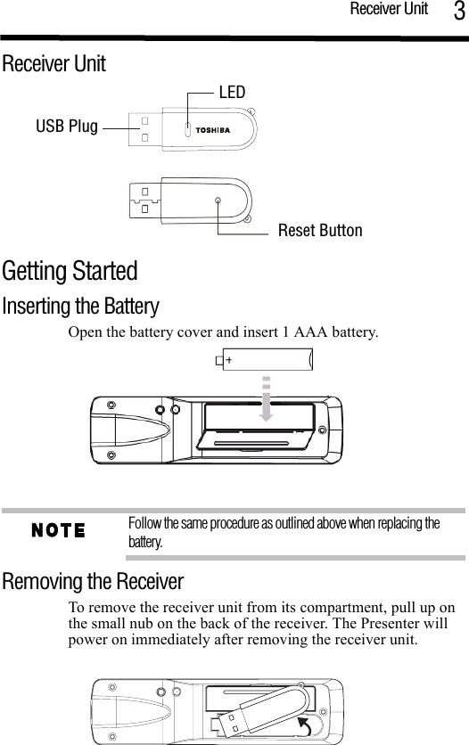 Receiver Unit 3Receiver UnitGetting Started Inserting the BatteryOpen the battery cover and insert 1 AAA battery. Follow the same procedure as outlined above when replacing the battery.Removing the ReceiverTo remove the receiver unit from its compartment, pull up on the small nub on the back of the receiver. The Presenter will power on immediately after removing the receiver unit.USB PlugLED Reset Button