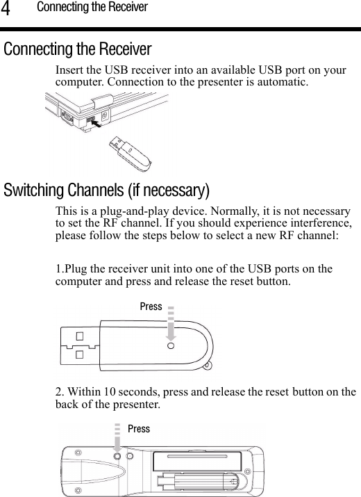 Connecting the Receiver4Connecting the Receiver  Insert the USB receiver into an available USB port on your computer. Connection to the presenter is automatic. Switching Channels (if necessary)This is a plug-and-play device. Normally, it is not necessary to set the RF channel. If you should experience interference, please follow the steps below to select a new RF channel: 1.Plug the receiver unit into one of the USB ports on the computer and press and release the reset button.2. Within 10 seconds, press and release the reset button on the back of the presenter. PressPress