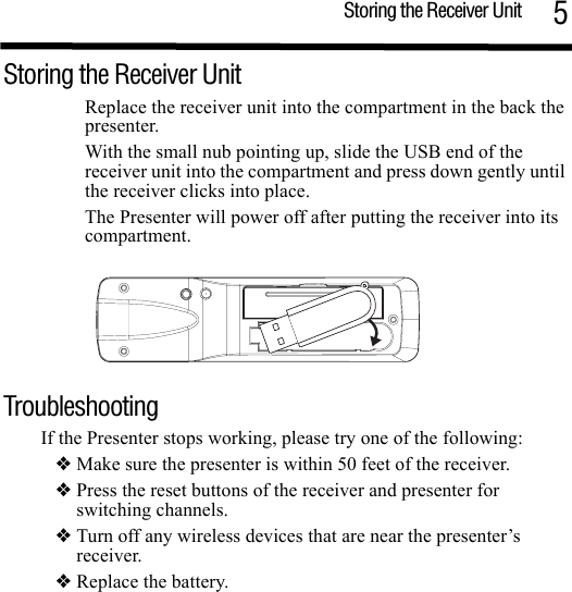 Storing the Receiver Unit 5Storing the Receiver Unit Replace the receiver unit into the compartment in the back the presenter. With the small nub pointing up, slide the USB end of the receiver unit into the compartment and press down gently until the receiver clicks into place.The Presenter will power off after putting the receiver into its compartment. TroubleshootingIf the Presenter stops working, please try one of the following:❖ Make sure the presenter is within 50 feet of the receiver. ❖ Press the reset buttons of the receiver and presenter for switching channels.❖ Turn off any wireless devices that are near the presenter’s receiver. ❖ Replace the battery.