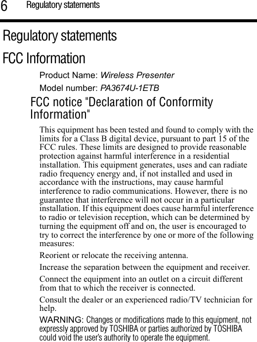 Regulatory statements6Regulatory statementsFCC InformationProduct Name: Wireless PresenterModel number: PA3674U-1ETBFCC notice &quot;Declaration of Conformity Information&quot;This equipment has been tested and found to comply with the limits for a Class B digital device, pursuant to part 15 of the FCC rules. These limits are designed to provide reasonable protection against harmful interference in a residential installation. This equipment generates, uses and can radiate radio frequency energy and, if not installed and used in accordance with the instructions, may cause harmful interference to radio communications. However, there is no guarantee that interference will not occur in a particular installation. If this equipment does cause harmful interference to radio or television reception, which can be determined by turning the equipment off and on, the user is encouraged to try to correct the interference by one or more of the following measures:Reorient or relocate the receiving antenna.Increase the separation between the equipment and receiver.Connect the equipment into an outlet on a circuit different from that to which the receiver is connected.Consult the dealer or an experienced radio/TV technician for help.WARNING: Changes or modifications made to this equipment, not expressly approved by TOSHIBA or parties authorized by TOSHIBA could void the user’s authority to operate the equipment.