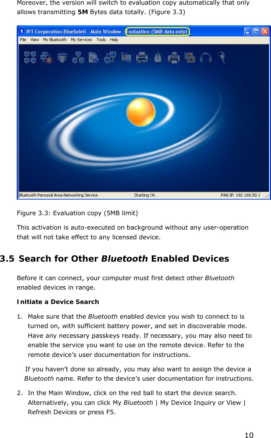  10 Moreover, the version will switch to evaluation copy automatically that only allows transmitting 5M Bytes data totally. (Figure 3.3)  Figure 3.3: Evaluation copy (5MB limit) This activation is auto-executed on background without any user-operation that will not take effect to any licensed device. 3.5 Search for Other Bluetooth Enabled Devices Before it can connect, your computer must first detect other Bluetooth enabled devices in range. Initiate a Device Search 1. Make sure that the Bluetooth enabled device you wish to connect to is turned on, with sufficient battery power, and set in discoverable mode. Have any necessary passkeys ready. If necessary, you may also need to enable the service you want to use on the remote device. Refer to the remote device’s user documentation for instructions. If you haven’t done so already, you may also want to assign the device a Bluetooth name. Refer to the device’s user documentation for instructions. 2. In the Main Window, click on the red ball to start the device search. Alternatively, you can click My Bluetooth | My Device Inquiry or View | Refresh Devices or press F5. 