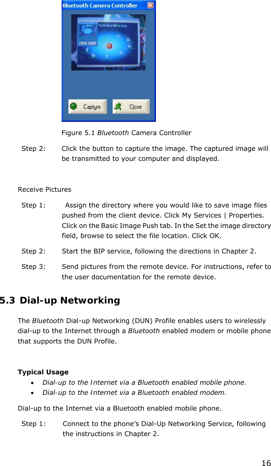 16  Figure 5.1 Bluetooth Camera Controller Step 2:  Click the button to capture the image. The captured image will be transmitted to your computer and displayed.  Receive Pictures Step 1:    Assign the directory where you would like to save image files pushed from the client device. Click My Services | Properties. Click on the Basic Image Push tab. In the Set the image directory field, browse to select the file location. Click OK. Step 2:  Start the BIP service, following the directions in Chapter 2. Step 3:  Send pictures from the remote device. For instructions, refer to the user documentation for the remote device. 5.3 Dial-up Networking The Bluetooth Dial-up Networking (DUN) Profile enables users to wirelessly dial-up to the Internet through a Bluetooth enabled modem or mobile phone that supports the DUN Profile.  Typical Usage • Dial-up to the Internet via a Bluetooth enabled mobile phone. • Dial-up to the Internet via a Bluetooth enabled modem. Dial-up to the Internet via a Bluetooth enabled mobile phone. Step 1:  Connect to the phone’s Dial-Up Networking Service, following the instructions in Chapter 2. 