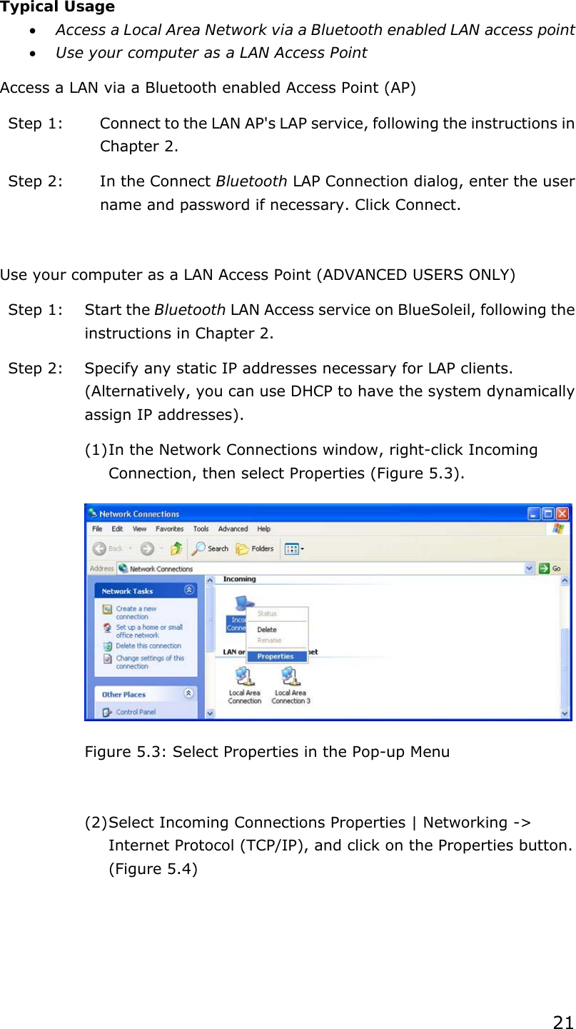 21  Typical Usage • Access a Local Area Network via a Bluetooth enabled LAN access point   • Use your computer as a LAN Access Point Access a LAN via a Bluetooth enabled Access Point (AP) Step 1:  Connect to the LAN AP&apos;s LAP service, following the instructions in Chapter 2. Step 2:  In the Connect Bluetooth LAP Connection dialog, enter the user name and password if necessary. Click Connect.  Use your computer as a LAN Access Point (ADVANCED USERS ONLY) Step 1:  Start the Bluetooth LAN Access service on BlueSoleil, following the instructions in Chapter 2. Step 2:  Specify any static IP addresses necessary for LAP clients. (Alternatively, you can use DHCP to have the system dynamically assign IP addresses). (1) In the Network Connections window, right-click Incoming Connection, then select Properties (Figure 5.3).  Figure 5.3: Select Properties in the Pop-up Menu  (2) Select Incoming Connections Properties | Networking -&gt; Internet Protocol (TCP/IP), and click on the Properties button. (Figure 5.4) 