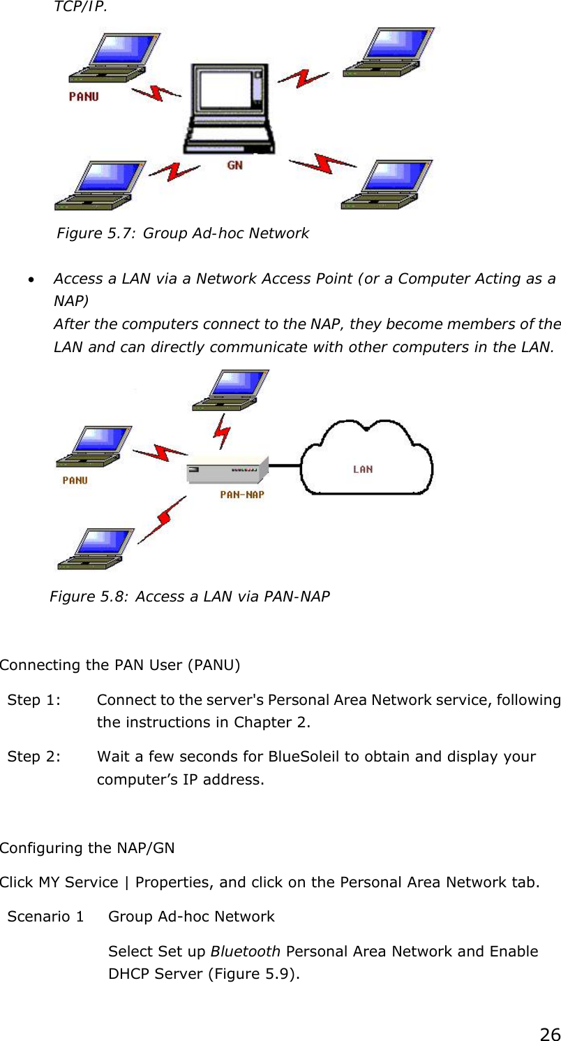 26 TCP/IP.  Figure 5.7: Group Ad-hoc Network  • Access a LAN via a Network Access Point (or a Computer Acting as a NAP) After the computers connect to the NAP, they become members of the LAN and can directly communicate with other computers in the LAN.  Figure 5.8: Access a LAN via PAN-NAP  Connecting the PAN User (PANU) Step 1:  Connect to the server&apos;s Personal Area Network service, following the instructions in Chapter 2. Step 2:  Wait a few seconds for BlueSoleil to obtain and display your computer’s IP address.  Configuring the NAP/GN Click MY Service | Properties, and click on the Personal Area Network tab. Scenario 1  Group Ad-hoc Network Select Set up Bluetooth Personal Area Network and Enable DHCP Server (Figure 5.9). 