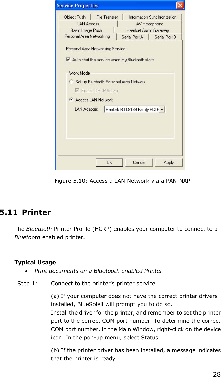 28  Figure 5.10: Access a LAN Network via a PAN-NAP  5.11 Printer The Bluetooth Printer Profile (HCRP) enables your computer to connect to a Bluetooth enabled printer.  Typical Usage • Print documents on a Bluetooth enabled Printer. Step 1:  Connect to the printer&apos;s printer service. (a) If your computer does not have the correct printer drivers installed, BlueSoleil will prompt you to do so. Install the driver for the printer, and remember to set the printer port to the correct COM port number. To determine the correct COM port number, in the Main Window, right-click on the device icon. In the pop-up menu, select Status. (b) If the printer driver has been installed, a message indicates that the printer is ready.   