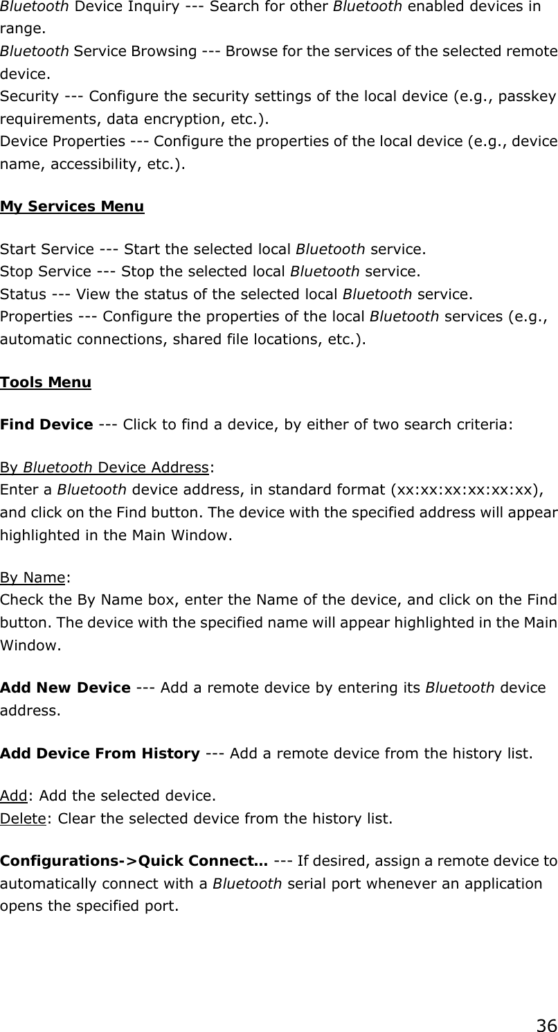 36 Bluetooth Device Inquiry --- Search for other Bluetooth enabled devices in range. Bluetooth Service Browsing --- Browse for the services of the selected remote device. Security --- Configure the security settings of the local device (e.g., passkey requirements, data encryption, etc.). Device Properties --- Configure the properties of the local device (e.g., device name, accessibility, etc.).   My Services Menu Start Service --- Start the selected local Bluetooth service. Stop Service --- Stop the selected local Bluetooth service. Status --- View the status of the selected local Bluetooth service. Properties --- Configure the properties of the local Bluetooth services (e.g., automatic connections, shared file locations, etc.).   Tools Menu Find Device --- Click to find a device, by either of two search criteria: By Bluetooth Device Address: Enter a Bluetooth device address, in standard format (xx:xx:xx:xx:xx:xx), and click on the Find button. The device with the specified address will appear highlighted in the Main Window. By Name: Check the By Name box, enter the Name of the device, and click on the Find button. The device with the specified name will appear highlighted in the Main Window. Add New Device --- Add a remote device by entering its Bluetooth device address. Add Device From History --- Add a remote device from the history list. Add: Add the selected device. Delete: Clear the selected device from the history list. Configurations-&gt;Quick Connect… --- If desired, assign a remote device to automatically connect with a Bluetooth serial port whenever an application opens the specified port. 