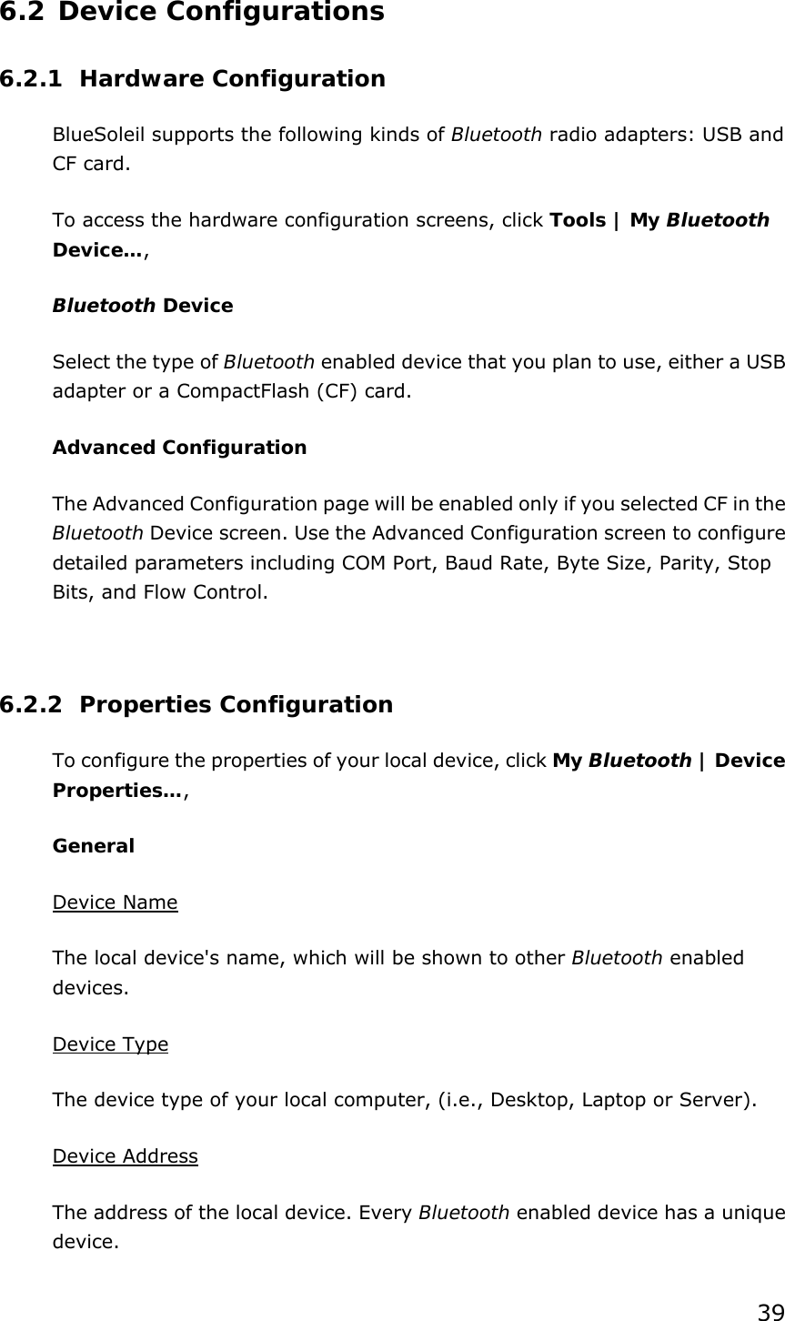 39 6.2 Device Configurations 6.2.1 Hardware Configuration  BlueSoleil supports the following kinds of Bluetooth radio adapters: USB and CF card. To access the hardware configuration screens, click Tools | My Bluetooth Device…,  Bluetooth Device Select the type of Bluetooth enabled device that you plan to use, either a USB adapter or a CompactFlash (CF) card. Advanced Configuration The Advanced Configuration page will be enabled only if you selected CF in the Bluetooth Device screen. Use the Advanced Configuration screen to configure detailed parameters including COM Port, Baud Rate, Byte Size, Parity, Stop Bits, and Flow Control.    6.2.2 Properties Configuration To configure the properties of your local device, click My Bluetooth | Device Properties…,  General Device Name The local device&apos;s name, which will be shown to other Bluetooth enabled devices. Device Type The device type of your local computer, (i.e., Desktop, Laptop or Server). Device Address The address of the local device. Every Bluetooth enabled device has a unique device. 