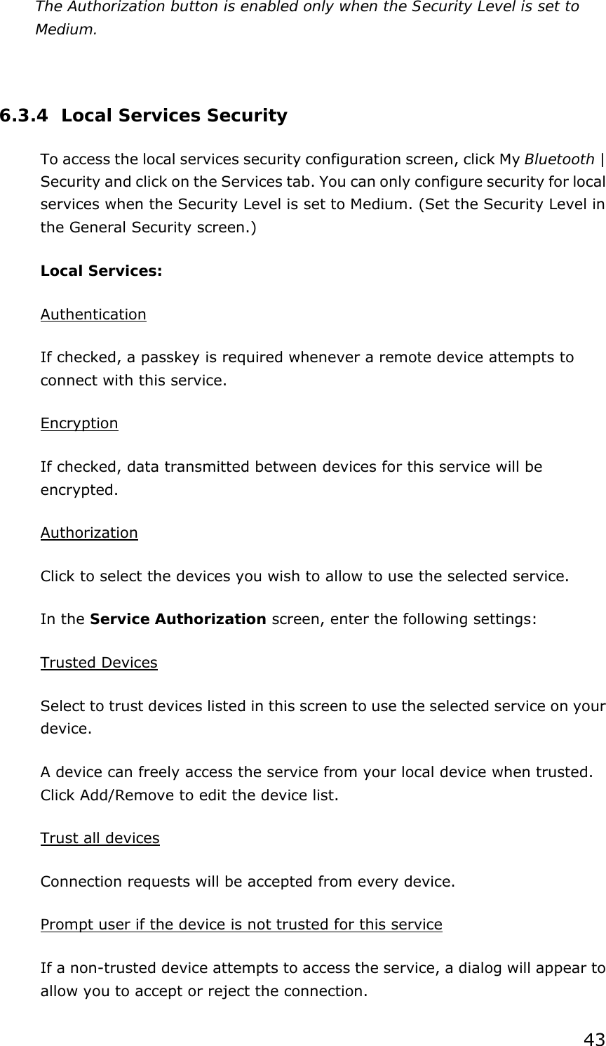 43 The Authorization button is enabled only when the Security Level is set to Medium.    6.3.4 Local Services Security To access the local services security configuration screen, click My Bluetooth | Security and click on the Services tab. You can only configure security for local services when the Security Level is set to Medium. (Set the Security Level in the General Security screen.) Local Services: Authentication If checked, a passkey is required whenever a remote device attempts to connect with this service. Encryption If checked, data transmitted between devices for this service will be encrypted. Authorization Click to select the devices you wish to allow to use the selected service. In the Service Authorization screen, enter the following settings: Trusted Devices Select to trust devices listed in this screen to use the selected service on your device. A device can freely access the service from your local device when trusted. Click Add/Remove to edit the device list. Trust all devices Connection requests will be accepted from every device.   Prompt user if the device is not trusted for this service If a non-trusted device attempts to access the service, a dialog will appear to allow you to accept or reject the connection.   