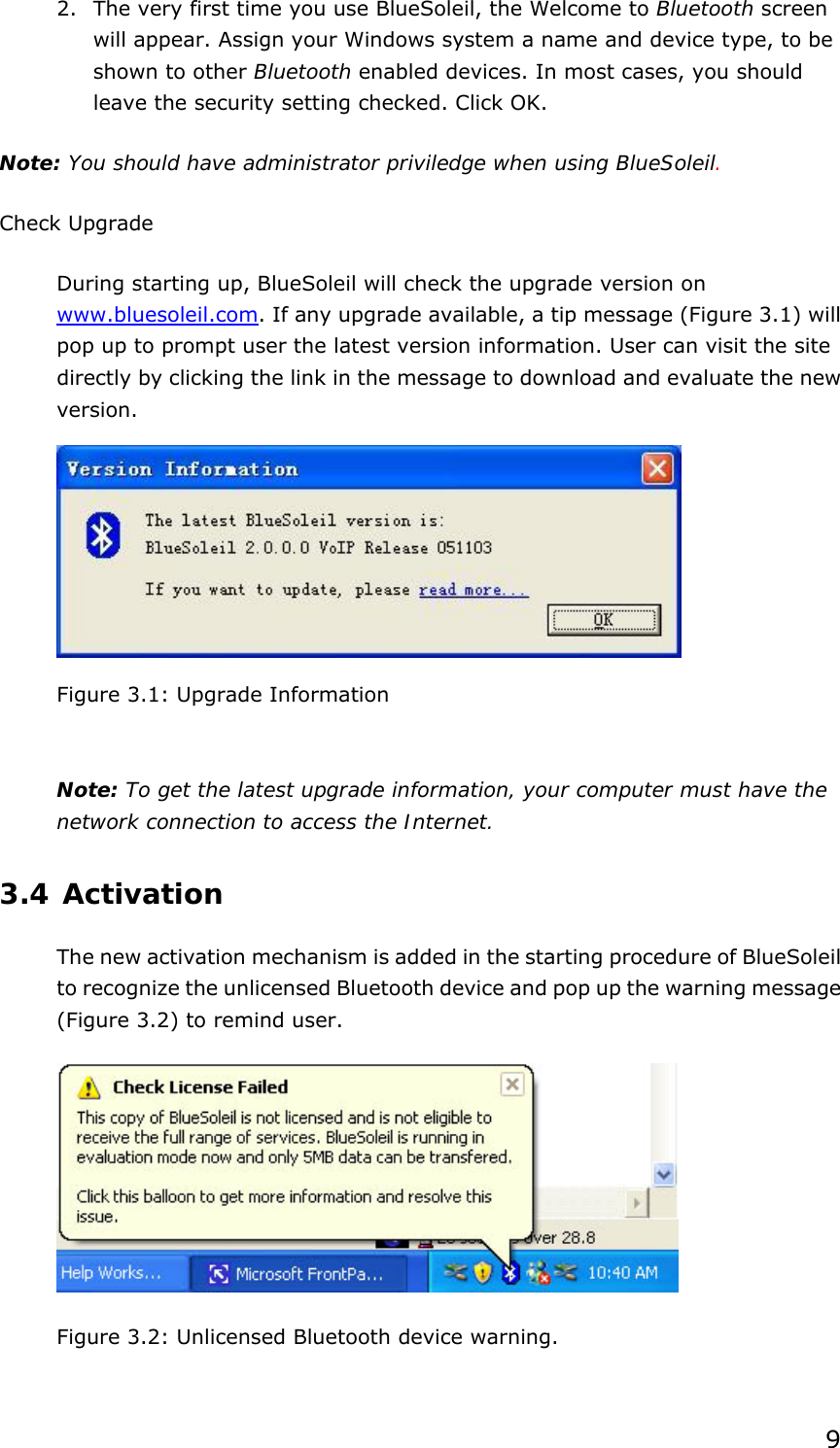  9 2. The very first time you use BlueSoleil, the Welcome to Bluetooth screen will appear. Assign your Windows system a name and device type, to be shown to other Bluetooth enabled devices. In most cases, you should leave the security setting checked. Click OK. Note: You should have administrator priviledge when using BlueSoleil. Check Upgrade During starting up, BlueSoleil will check the upgrade version on www.bluesoleil.com. If any upgrade available, a tip message (Figure 3.1) will pop up to prompt user the latest version information. User can visit the site directly by clicking the link in the message to download and evaluate the new version.  Figure 3.1: Upgrade Information   Note: To get the latest upgrade information, your computer must have the network connection to access the Internet. 3.4 Activation The new activation mechanism is added in the starting procedure of BlueSoleil to recognize the unlicensed Bluetooth device and pop up the warning message (Figure 3.2) to remind user.  Figure 3.2: Unlicensed Bluetooth device warning. 