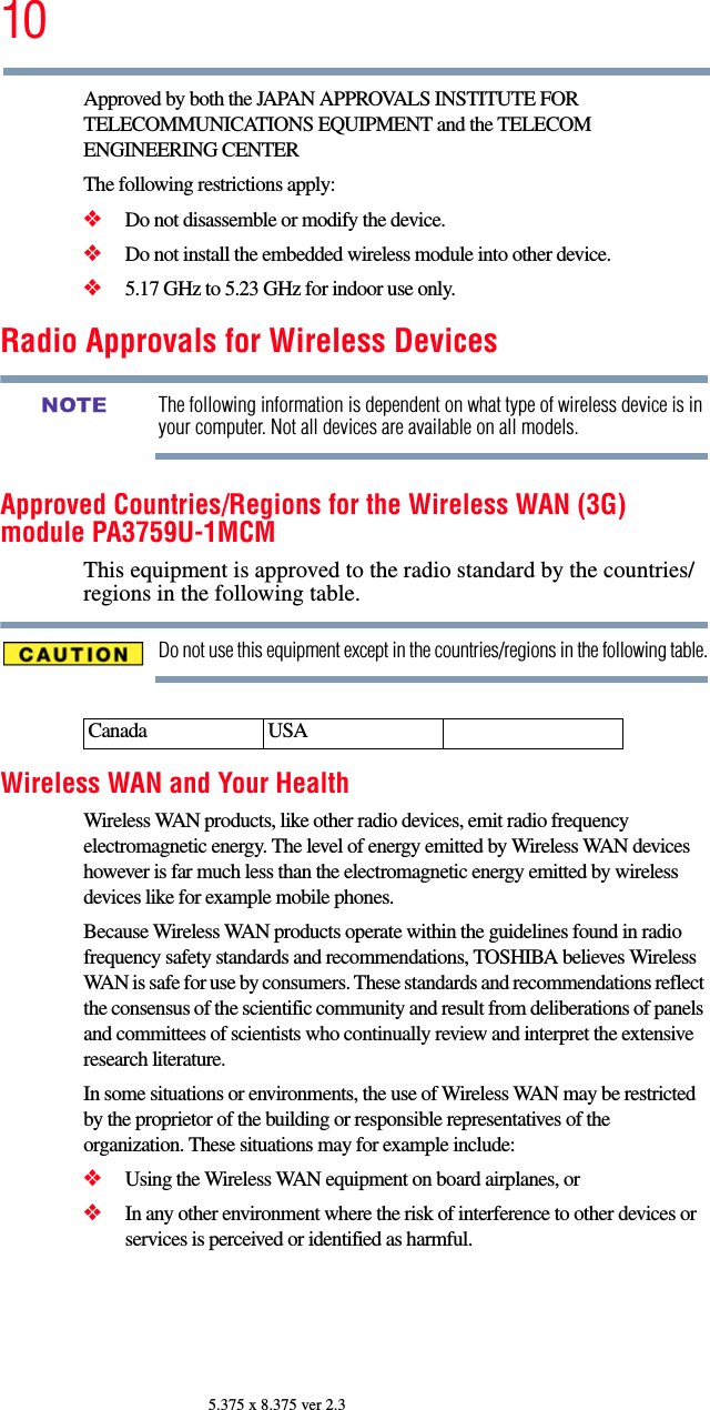 105.375 x 8.375 ver 2.3Approved by both the JAPAN APPROVALS INSTITUTE FOR TELECOMMUNICATIONS EQUIPMENT and the TELECOM ENGINEERING CENTERThe following restrictions apply:❖Do not disassemble or modify the device.❖Do not install the embedded wireless module into other device.❖5.17 GHz to 5.23 GHz for indoor use only.Radio Approvals for Wireless DevicesThe following information is dependent on what type of wireless device is in your computer. Not all devices are available on all models.Approved Countries/Regions for the Wireless WAN (3G) module PA3759U-1MCMThis equipment is approved to the radio standard by the countries/regions in the following table.Do not use this equipment except in the countries/regions in the following table.Wireless WAN and Your HealthWireless WAN products, like other radio devices, emit radio frequency electromagnetic energy. The level of energy emitted by Wireless WAN devices however is far much less than the electromagnetic energy emitted by wireless devices like for example mobile phones.Because Wireless WAN products operate within the guidelines found in radio frequency safety standards and recommendations, TOSHIBA believes Wireless WAN is safe for use by consumers. These standards and recommendations reflect the consensus of the scientific community and result from deliberations of panels and committees of scientists who continually review and interpret the extensive research literature.In some situations or environments, the use of Wireless WAN may be restricted by the proprietor of the building or responsible representatives of the organization. These situations may for example include:❖Using the Wireless WAN equipment on board airplanes, or❖In any other environment where the risk of interference to other devices or services is perceived or identified as harmful.Canada USANOTE