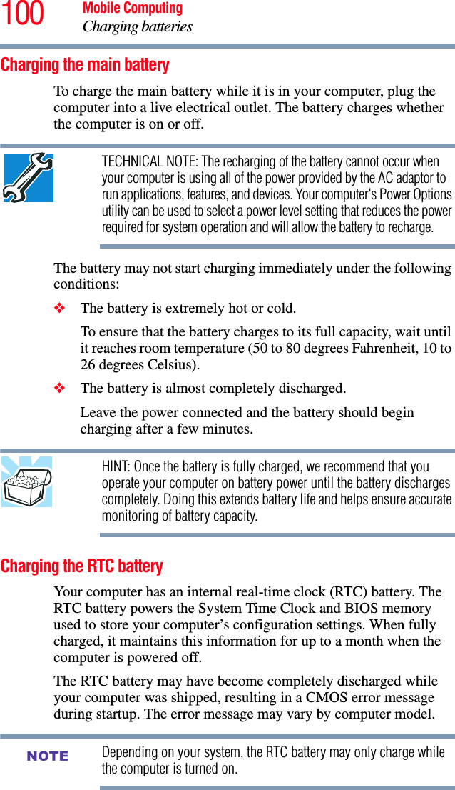 100 Mobile ComputingCharging batteriesCharging the main batteryTo charge the main battery while it is in your computer, plug the computer into a live electrical outlet. The battery charges whether the computer is on or off.TECHNICAL NOTE: The recharging of the battery cannot occur when your computer is using all of the power provided by the AC adaptor to run applications, features, and devices. Your computer&apos;s Power Options utility can be used to select a power level setting that reduces the power required for system operation and will allow the battery to recharge.The battery may not start charging immediately under the following conditions:❖The battery is extremely hot or cold. To ensure that the battery charges to its full capacity, wait until it reaches room temperature (50 to 80 degrees Fahrenheit, 10 to 26 degrees Celsius).❖The battery is almost completely discharged. Leave the power connected and the battery should begin charging after a few minutes.HINT: Once the battery is fully charged, we recommend that you operate your computer on battery power until the battery discharges completely. Doing this extends battery life and helps ensure accurate monitoring of battery capacity.Charging the RTC batteryYour computer has an internal real-time clock (RTC) battery. The RTC battery powers the System Time Clock and BIOS memory used to store your computer’s configuration settings. When fully charged, it maintains this information for up to a month when the computer is powered off.The RTC battery may have become completely discharged while your computer was shipped, resulting in a CMOS error message during startup. The error message may vary by computer model.Depending on your system, the RTC battery may only charge while the computer is turned on.NOTE