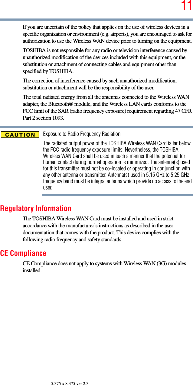 115.375 x 8.375 ver 2.3If you are uncertain of the policy that applies on the use of wireless devices in a specific organization or environment (e.g. airports), you are encouraged to ask for authorization to use the Wireless WAN device prior to turning on the equipment.TOSHIBA is not responsible for any radio or television interference caused by unauthorized modification of the devices included with this equipment, or the substitution or attachment of connecting cables and equipment other than specified by TOSHIBA.The correction of interference caused by such unauthorized modification, substitution or attachment will be the responsibility of the user.The total radiated energy from all the antennas connected to the Wireless WAN adapter, the Bluetooth® module, and the Wireless LAN cards conforms to the FCC limit of the SAR (radio frequency exposure) requirement regarding 47 CFR Part 2 section 1093.Exposure to Radio Frequency RadiationThe radiated output power of the TOSHIBA Wireless WAN Card is far below the FCC radio frequency exposure limits. Nevertheless, the TOSHIBA Wireless WAN Card shall be used in such a manner that the potential for human contact during normal operation is minimized. The antenna(s) used for this transmitter must not be co-located or operating in conjunction with any other antenna or transmitter. Antenna(s) used in 5.15 GHz to 5.25 GHz frequency band must be integral antenna which provide no access to the end user.Regulatory InformationThe TOSHIBA Wireless WAN Card must be installed and used in strict accordance with the manufacturer’s instructions as described in the user documentation that comes with the product. This device complies with the following radio frequency and safety standards.CE ComplianceCE Compliance does not apply to systems with Wireless WAN (3G) modules installed.