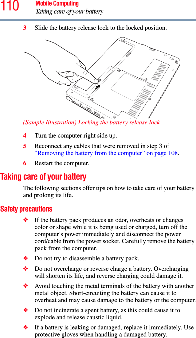 110 Mobile ComputingTaking care of your battery3Slide the battery release lock to the locked position.(Sample Illustration) Locking the battery release lock4Turn the computer right side up.5Reconnect any cables that were removed in step 3 of “Removing the battery from the computer” on page 108.6Restart the computer.Taking care of your batteryThe following sections offer tips on how to take care of your battery and prolong its life.Safety precautions❖If the battery pack produces an odor, overheats or changes color or shape while it is being used or charged, turn off the computer’s power immediately and disconnect the power cord/cable from the power socket. Carefully remove the battery pack from the computer.❖Do not try to disassemble a battery pack.❖Do not overcharge or reverse charge a battery. Overcharging will shorten its life, and reverse charging could damage it.❖Avoid touching the metal terminals of the battery with another metal object. Short-circuiting the battery can cause it to overheat and may cause damage to the battery or the computer.❖Do not incinerate a spent battery, as this could cause it to explode and release caustic liquid.❖If a battery is leaking or damaged, replace it immediately. Use protective gloves when handling a damaged battery.
