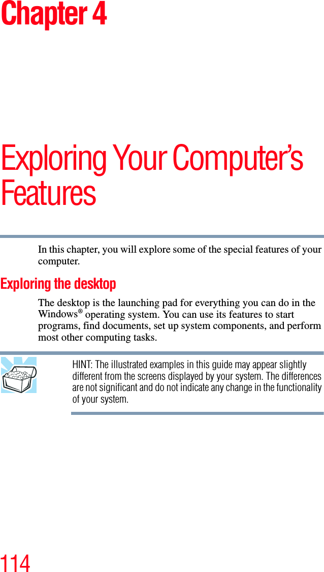 114Chapter 4Exploring Your Computer’s FeaturesIn this chapter, you will explore some of the special features of your computer.Exploring the desktopThe desktop is the launching pad for everything you can do in the Windows® operating system. You can use its features to start programs, find documents, set up system components, and perform most other computing tasks.HINT: The illustrated examples in this guide may appear slightly different from the screens displayed by your system. The differences are not significant and do not indicate any change in the functionality of your system.