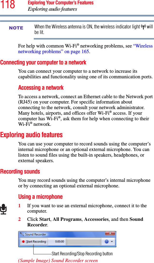 118 Exploring Your Computer’s FeaturesExploring audio featuresWhen the Wireless antenna is ON, the wireless indicator light   will be lit.For help with common Wi-Fi® networking problems, see “Wireless networking problems” on page 165.Connecting your computer to a network You can connect your computer to a network to increase its capabilities and functionality using one of its communication ports. Accessing a networkTo access a network, connect an Ethernet cable to the Network port (RJ45) on your computer. For specific information about connecting to the network, consult your network administrator. Many hotels, airports, and offices offer Wi-Fi® access. If your computer has Wi-Fi®, ask them for help when connecting to their Wi-Fi® network.Exploring audio featuresYou can use your computer to record sounds using the computer’s internal microphone or an optional external microphone. You can listen to sound files using the built-in speakers, headphones, or external speakers.Recording soundsYou may record sounds using the computer’s internal microphone or by connecting an optional external microphone.Using a microphone1If you want to use an external microphone, connect it to the computer.2Click Start, All Programs, Accessories, and then Sound Recorder.(Sample Image) Sound Recorder screenNOTEStart Recording/Stop Recording button
