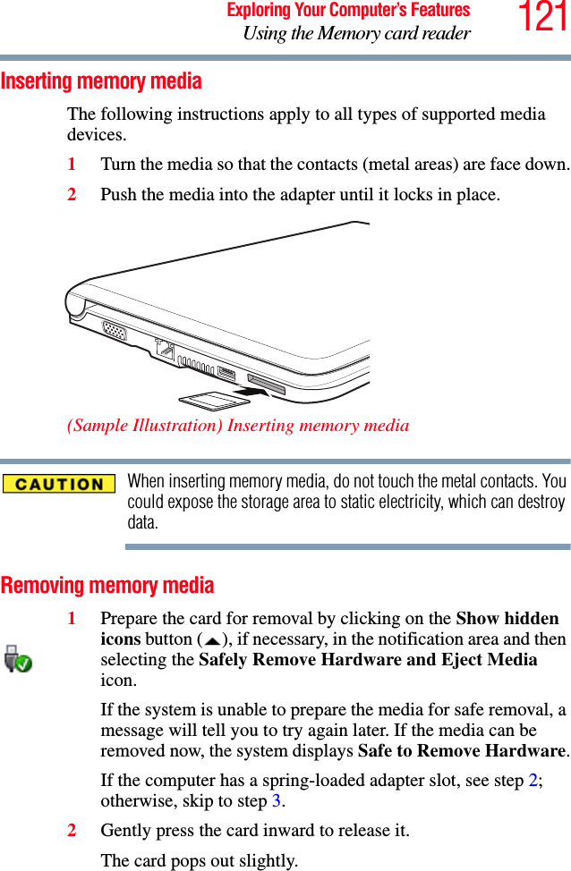 121Exploring Your Computer’s FeaturesUsing the Memory card readerInserting memory mediaThe following instructions apply to all types of supported media devices.1Turn the media so that the contacts (metal areas) are face down.2Push the media into the adapter until it locks in place. (Sample Illustration) Inserting memory mediaWhen inserting memory media, do not touch the metal contacts. You could expose the storage area to static electricity, which can destroy data.Removing memory media1Prepare the card for removal by clicking on the Show hidden icons button ( ), if necessary, in the notification area and then selecting the Safely Remove Hardware and Eject Media icon. If the system is unable to prepare the media for safe removal, a message will tell you to try again later. If the media can be removed now, the system displays Safe to Remove Hardware.If the computer has a spring-loaded adapter slot, see step 2; otherwise, skip to step 3.2Gently press the card inward to release it.The card pops out slightly.