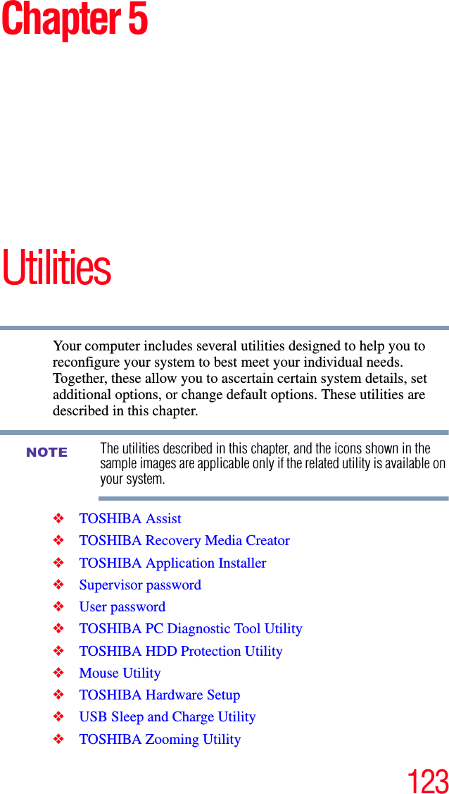 123Chapter 5UtilitiesYour computer includes several utilities designed to help you to reconfigure your system to best meet your individual needs. Together, these allow you to ascertain certain system details, set additional options, or change default options. These utilities are described in this chapter.The utilities described in this chapter, and the icons shown in the sample images are applicable only if the related utility is available on your system.❖TOSHIBA Assist❖TOSHIBA Recovery Media Creator❖TOSHIBA Application Installer❖Supervisor password❖User password❖TOSHIBA PC Diagnostic Tool Utility❖TOSHIBA HDD Protection Utility❖Mouse Utility❖TOSHIBA Hardware Setup❖USB Sleep and Charge Utility❖TOSHIBA Zooming UtilityNOTE