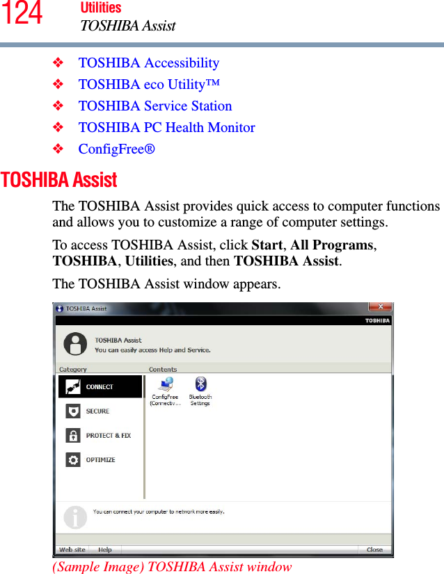 124 UtilitiesTOSHIBA Assist❖TOSHIBA Accessibility❖TOSHIBA eco Utility™❖TOSHIBA Service Station❖TOSHIBA PC Health Monitor❖ConfigFree®TOSHIBA AssistThe TOSHIBA Assist provides quick access to computer functions and allows you to customize a range of computer settings.To access TOSHIBA Assist, click Start, All Programs, TOSHIBA, Utilities, and then TOSHIBA Assist.The TOSHIBA Assist window appears. (Sample Image) TOSHIBA Assist window