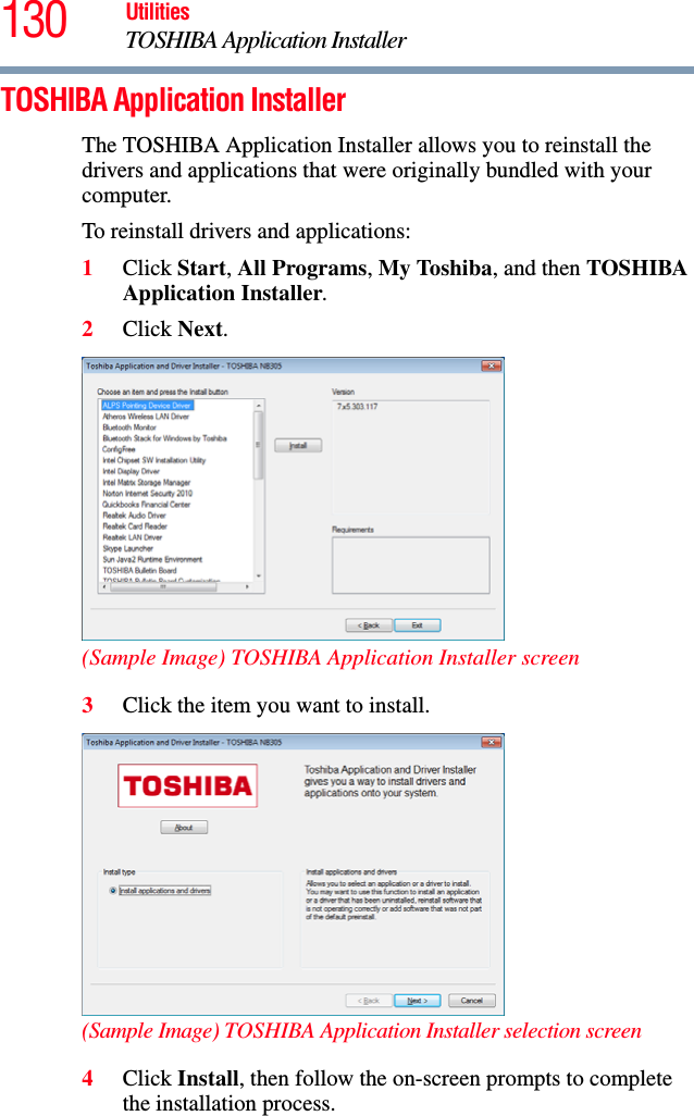 130 UtilitiesTOSHIBA Application InstallerTOSHIBA Application InstallerThe TOSHIBA Application Installer allows you to reinstall the drivers and applications that were originally bundled with your computer.To reinstall drivers and applications:1Click Start, All Programs, My Toshiba, and then TOSHIBA Application Installer.2Click Next. (Sample Image) TOSHIBA Application Installer screen3Click the item you want to install. (Sample Image) TOSHIBA Application Installer selection screen4Click Install, then follow the on-screen prompts to complete the installation process.