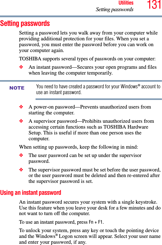 131UtilitiesSetting passwordsSetting passwordsSetting a password lets you walk away from your computer while providing additional protection for your files. When you set a password, you must enter the password before you can work on your computer again.TOSHIBA supports several types of passwords on your computer:❖An instant password—Secures your open programs and files when leaving the computer temporarily. You need to have created a password for your Windows® account to use an instant password.❖A power-on password—Prevents unauthorized users from starting the computer.❖A supervisor password—Prohibits unauthorized users from accessing certain functions such as TOSHIBA Hardware Setup. This is useful if more than one person uses the computer. When setting up passwords, keep the following in mind:❖The user password can be set up under the supervisor password.❖The supervisor password must be set before the user password, or the user password must be deleted and then re-entered after the supervisor password is set.Using an instant passwordAn instant password secures your system with a single keystroke. Use this feature when you leave your desk for a few minutes and do not want to turn off the computer.To use an instant password, press Fn + F1. To unlock your system, press any key or touch the pointing device and the Windows® Logon screen will appear. Select your user name and enter your password, if any.NOTE