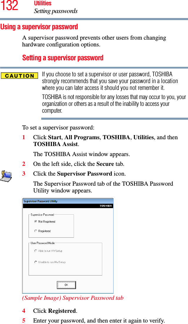 132 UtilitiesSetting passwordsUsing a supervisor passwordA supervisor password prevents other users from changing hardware configuration options.Setting a supervisor passwordIf you choose to set a supervisor or user password, TOSHIBA strongly recommends that you save your password in a location where you can later access it should you not remember it.TOSHIBA is not responsible for any losses that may occur to you, your organization or others as a result of the inability to access your computer.To set a supervisor password:1Click Start, All Programs, TOSHIBA, Utilities, and then TOSHIBA Assist.The TOSHIBA Assist window appears.2On the left side, click the Secure tab.3Click the Supervisor Password icon.The Supervisor Password tab of the TOSHIBA Password Utility window appears.(Sample Image) Supervisor Password tab4Click Registered.5Enter your password, and then enter it again to verify.