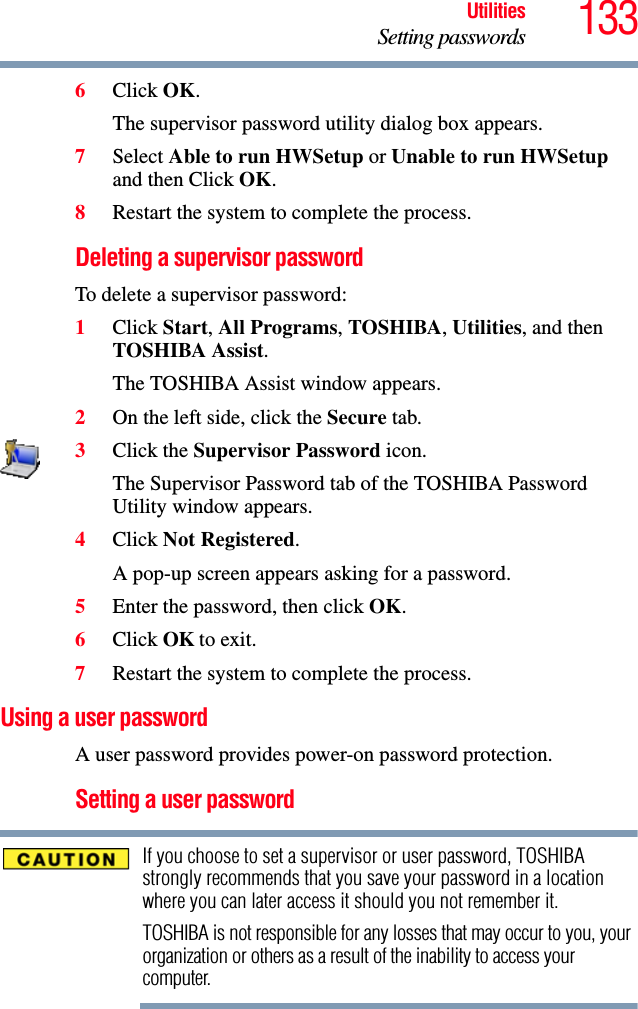 133UtilitiesSetting passwords6Click OK.The supervisor password utility dialog box appears.7Select Able to run HWSetup or Unable to run HWSetup and then Click OK.8Restart the system to complete the process.Deleting a supervisor passwordTo delete a supervisor password:1Click Start, All Programs, TOSHIBA, Utilities, and then TOSHIBA Assist.The TOSHIBA Assist window appears.2On the left side, click the Secure tab.3Click the Supervisor Password icon.The Supervisor Password tab of the TOSHIBA Password Utility window appears.4Click Not Registered.A pop-up screen appears asking for a password.5Enter the password, then click OK.6Click OK to exit.7Restart the system to complete the process.Using a user passwordA user password provides power-on password protection.Setting a user passwordIf you choose to set a supervisor or user password, TOSHIBA strongly recommends that you save your password in a location where you can later access it should you not remember it.TOSHIBA is not responsible for any losses that may occur to you, your organization or others as a result of the inability to access your computer.