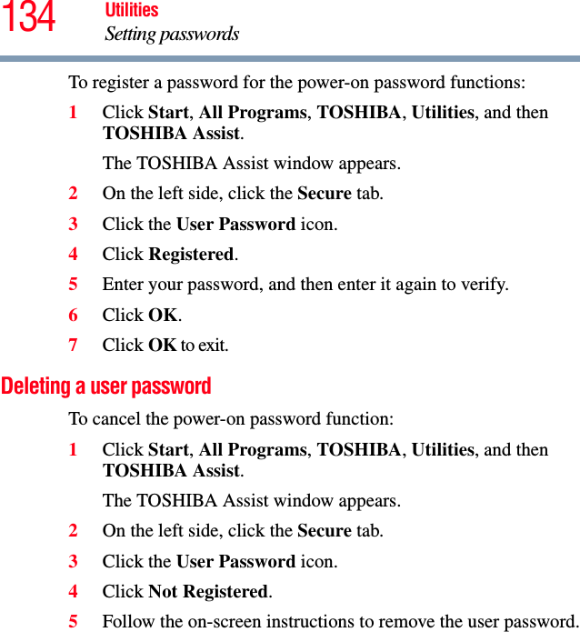 134 UtilitiesSetting passwordsTo register a password for the power-on password functions:1Click Start, All Programs, TOSHIBA, Utilities, and then TOSHIBA Assist.The TOSHIBA Assist window appears.2On the left side, click the Secure tab.3Click the User Password icon.4Click Registered.5Enter your password, and then enter it again to verify.6Click OK.7Click OK to exit.Deleting a user passwordTo cancel the power-on password function:1Click Start, All Programs, TOSHIBA, Utilities, and then TOSHIBA Assist.The TOSHIBA Assist window appears.2On the left side, click the Secure tab.3Click the User Password icon.4Click Not Registered.5Follow the on-screen instructions to remove the user password.