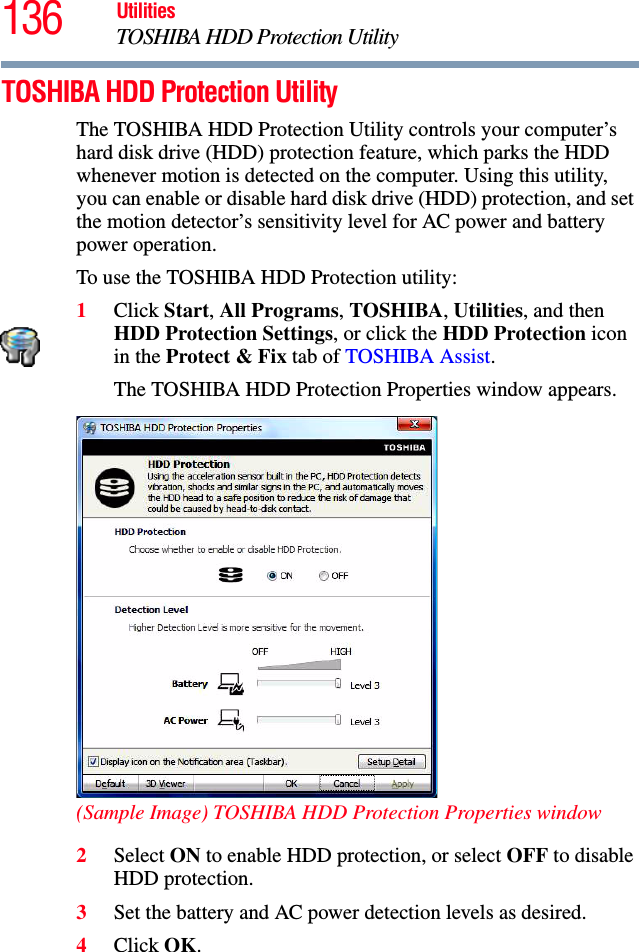 136 UtilitiesTOSHIBA HDD Protection UtilityTOSHIBA HDD Protection UtilityThe TOSHIBA HDD Protection Utility controls your computer’s hard disk drive (HDD) protection feature, which parks the HDD whenever motion is detected on the computer. Using this utility, you can enable or disable hard disk drive (HDD) protection, and set the motion detector’s sensitivity level for AC power and battery power operation.To use the TOSHIBA HDD Protection utility:1Click Start, All Programs, TOSHIBA, Utilities, and then HDD Protection Settings, or click the HDD Protection icon in the Protect &amp; Fix tab of TOSHIBA Assist.The TOSHIBA HDD Protection Properties window appears.(Sample Image) TOSHIBA HDD Protection Properties window2Select ON to enable HDD protection, or select OFF to disable HDD protection.3Set the battery and AC power detection levels as desired.4Click OK.