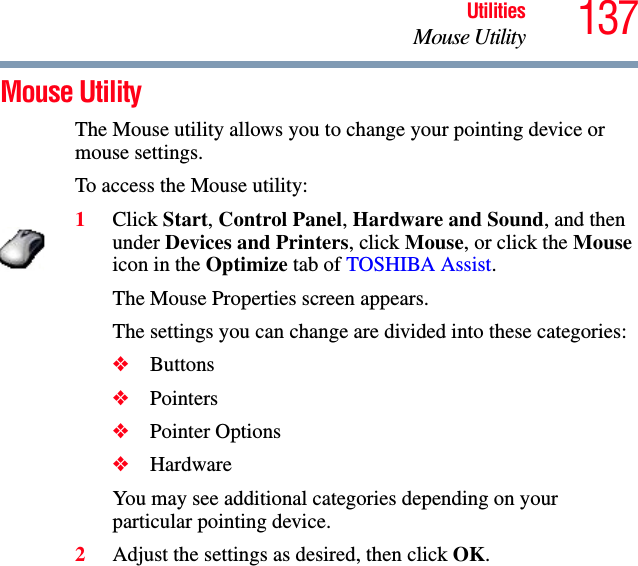 137UtilitiesMouse UtilityMouse Utility The Mouse utility allows you to change your pointing device or mouse settings.To access the Mouse utility:1Click Start, Control Panel, Hardware and Sound, and then under Devices and Printers, click Mouse, or click the Mouse icon in the Optimize tab of TOSHIBA Assist. The Mouse Properties screen appears.The settings you can change are divided into these categories:❖Buttons❖Pointers❖Pointer Options❖HardwareYou may see additional categories depending on your particular pointing device.2Adjust the settings as desired, then click OK.