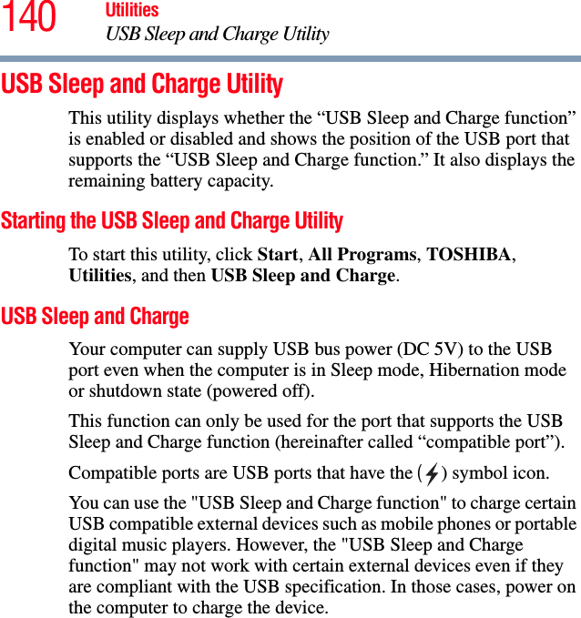 140 UtilitiesUSB Sleep and Charge UtilityUSB Sleep and Charge UtilityThis utility displays whether the “USB Sleep and Charge function” is enabled or disabled and shows the position of the USB port that supports the “USB Sleep and Charge function.” It also displays the remaining battery capacity.Starting the USB Sleep and Charge UtilityTo start this utility, click Start, All Programs, TOSHIBA, Utilities, and then USB Sleep and Charge.USB Sleep and ChargeYour computer can supply USB bus power (DC 5V) to the USB port even when the computer is in Sleep mode, Hibernation mode or shutdown state (powered off). This function can only be used for the port that supports the USB Sleep and Charge function (hereinafter called “compatible port”).Compatible ports are USB ports that have the ( ) symbol icon. You can use the &quot;USB Sleep and Charge function&quot; to charge certain USB compatible external devices such as mobile phones or portable digital music players. However, the &quot;USB Sleep and Charge function&quot; may not work with certain external devices even if they are compliant with the USB specification. In those cases, power on the computer to charge the device.