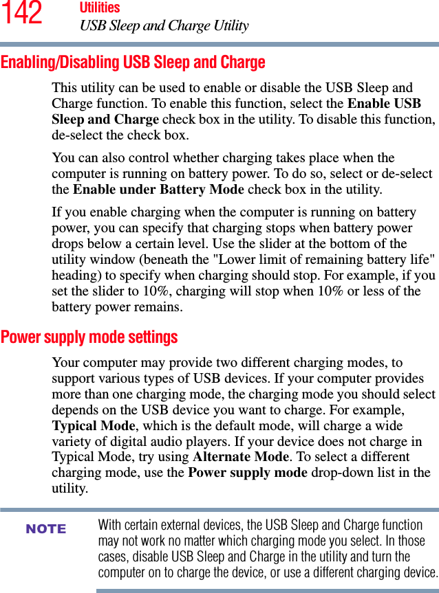 142 UtilitiesUSB Sleep and Charge UtilityEnabling/Disabling USB Sleep and ChargeThis utility can be used to enable or disable the USB Sleep and Charge function. To enable this function, select the Enable USB Sleep and Charge check box in the utility. To disable this function, de-select the check box.You can also control whether charging takes place when the computer is running on battery power. To do so, select or de-select the Enable under Battery Mode check box in the utility.If you enable charging when the computer is running on battery power, you can specify that charging stops when battery power drops below a certain level. Use the slider at the bottom of the utility window (beneath the &quot;Lower limit of remaining battery life&quot; heading) to specify when charging should stop. For example, if you set the slider to 10%, charging will stop when 10% or less of the battery power remains.Power supply mode settingsYour computer may provide two different charging modes, to support various types of USB devices. If your computer provides more than one charging mode, the charging mode you should select depends on the USB device you want to charge. For example, Typical Mode, which is the default mode, will charge a wide variety of digital audio players. If your device does not charge in Typical Mode, try using Alternate Mode. To select a different charging mode, use the Power supply mode drop-down list in the utility.With certain external devices, the USB Sleep and Charge function may not work no matter which charging mode you select. In those cases, disable USB Sleep and Charge in the utility and turn the computer on to charge the device, or use a different charging device.NOTE