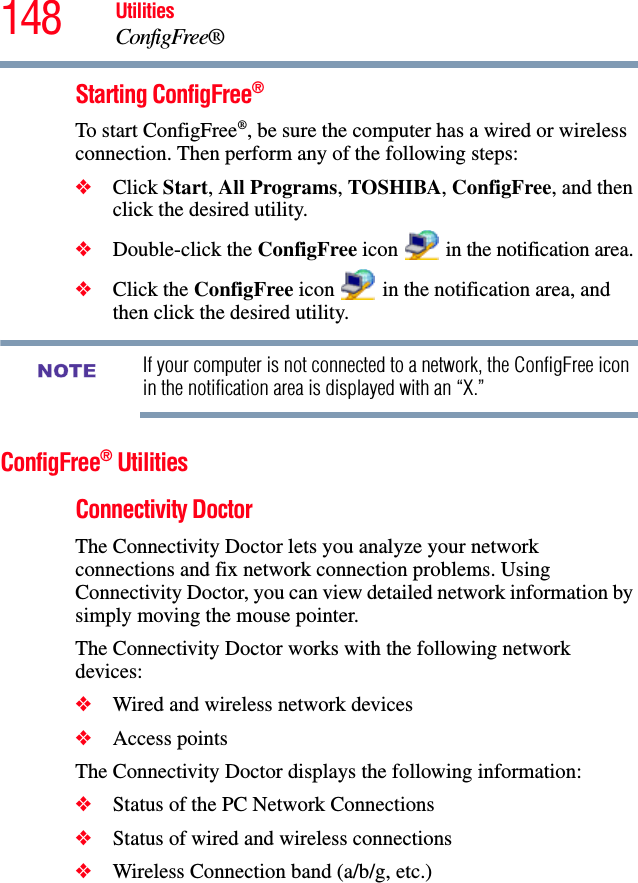 148 UtilitiesConfigFree®Starting ConfigFree®To start ConfigFree®, be sure the computer has a wired or wireless connection. Then perform any of the following steps:❖Click Start, All Programs, TOSHIBA, ConfigFree, and then click the desired utility.❖Double-click the ConfigFree icon   in the notification area.❖Click the ConfigFree icon   in the notification area, and then click the desired utility.If your computer is not connected to a network, the ConfigFree icon in the notification area is displayed with an “X.”ConfigFree® UtilitiesConnectivity DoctorThe Connectivity Doctor lets you analyze your network connections and fix network connection problems. Using Connectivity Doctor, you can view detailed network information by simply moving the mouse pointer.The Connectivity Doctor works with the following network devices:❖Wired and wireless network devices❖Access pointsThe Connectivity Doctor displays the following information:❖Status of the PC Network Connections❖Status of wired and wireless connections❖Wireless Connection band (a/b/g, etc.)NOTE