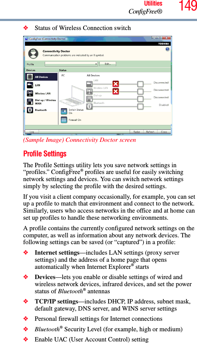 149UtilitiesConfigFree®❖Status of Wireless Connection switch(Sample Image) Connectivity Doctor screenProfile SettingsThe Profile Settings utility lets you save network settings in “profiles.” ConfigFree® profiles are useful for easily switching network settings and devices. You can switch network settings simply by selecting the profile with the desired settings.If you visit a client company occasionally, for example, you can set up a profile to match that environment and connect to the network. Similarly, users who access networks in the office and at home can set up profiles to handle these networking environments.A profile contains the currently configured network settings on the computer, as well as information about any network devices. The following settings can be saved (or “captured”) in a profile:❖Internet settings—includes LAN settings (proxy server settings) and the address of a home page that opens automatically when Internet Explorer® starts❖Devices—lets you enable or disable settings of wired and wireless network devices, infrared devices, and set the power status of Bluetooth® antennas❖TCP/IP settings—includes DHCP, IP address, subnet mask, default gateway, DNS server, and WINS server settings❖Personal firewall settings for Internet connections❖Bluetooth® Security Level (for example, high or medium)❖Enable UAC (User Account Control) setting