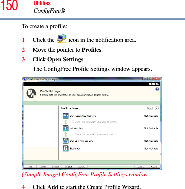 150 UtilitiesConfigFree®To create a profile:1Click the   icon in the notification area.2Move the pointer to Profiles.3Click Open Settings.The ConfigFree Profile Settings window appears.(Sample Image) ConfigFree Profile Settings window4Click Add to start the Create Profile Wizard. 
