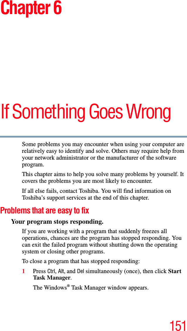 151Chapter 6If Something Goes WrongSome problems you may encounter when using your computer are relatively easy to identify and solve. Others may require help from your network administrator or the manufacturer of the software program.This chapter aims to help you solve many problems by yourself. It covers the problems you are most likely to encounter.If all else fails, contact Toshiba. You will find information on Toshiba’s support services at the end of this chapter. Problems that are easy to fixYour program stops responding.If you are working with a program that suddenly freezes all operations, chances are the program has stopped responding. You can exit the failed program without shutting down the operating system or closing other programs.To close a program that has stopped responding:1Press Ctrl, Alt, and Del simultaneously (once), then click Start Task M a nager.The Windows® Task Manager window appears.