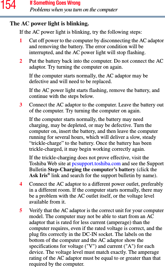 154 If Something Goes WrongProblems when you turn on the computerThe AC power light is blinking. If the AC power light is blinking, try the following steps:1Cut off power to the computer by disconnecting the AC adaptor and removing the battery. The error condition will be interrupted, and the AC power light will stop flashing.2Put the battery back into the computer. Do not connect the AC adaptor. Try turning the computer on again. If the computer starts normally, the AC adaptor may be defective and will need to be replaced. If the AC power light starts flashing, remove the battery, and continue with the steps below.3Connect the AC adaptor to the computer. Leave the battery out of the computer. Try turning the computer on again. If the computer starts normally, the battery may need charging, may be depleted, or may be defective. Turn the computer on, insert the battery, and then leave the computer running for several hours, which will deliver a slow, steady “trickle-charge” to the battery. Once the battery has been trickle-charged, it may begin working correctly again. If the trickle-charging does not prove effective, visit the Toshiba Web site at pcsupport.toshiba.com and see the Support Bulletin Step-Charging the computer’s battery (click the Ask Iris® link and search for the support bulletin by name).4Connect the AC adaptor to a different power outlet, preferably in a different room. If the computer starts normally, there may be a problem with the AC outlet itself, or the voltage level available from it.5Verify that the AC adaptor is the correct unit for your computer model. The computer may not be able to start from an AC adaptor that is rated for less current (amperage) than the computer requires, even if the rated voltage is correct, and the plug fits correctly in the DC-IN socket. The labels on the bottom of the computer and the AC adaptor show the specifications for voltage (&quot;V&quot;) and current (&quot;A&quot;) for each device. The voltage level must match exactly. The amperage rating of the AC adaptor must be equal to or greater than that required by the computer.