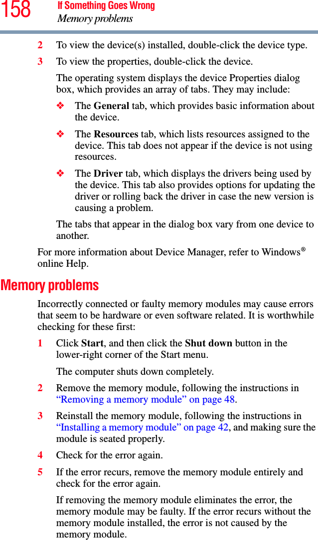 158 If Something Goes WrongMemory problems2To view the device(s) installed, double-click the device type.3To view the properties, double-click the device.The operating system displays the device Properties dialog box, which provides an array of tabs. They may include:❖The General tab, which provides basic information about the device.❖The Resources tab, which lists resources assigned to the device. This tab does not appear if the device is not using resources.❖The Driver tab, which displays the drivers being used by the device. This tab also provides options for updating the driver or rolling back the driver in case the new version is causing a problem.The tabs that appear in the dialog box vary from one device to another. For more information about Device Manager, refer to Windows® online Help.Memory problems Incorrectly connected or faulty memory modules may cause errors that seem to be hardware or even software related. It is worthwhile checking for these first:1Click Start, and then click the Shut down button in the lower-right corner of the Start menu.The computer shuts down completely.2Remove the memory module, following the instructions in “Removing a memory module” on page 48.3Reinstall the memory module, following the instructions in “Installing a memory module” on page 42, and making sure the module is seated properly.4Check for the error again.5If the error recurs, remove the memory module entirely and check for the error again.If removing the memory module eliminates the error, the memory module may be faulty. If the error recurs without the memory module installed, the error is not caused by the memory module.