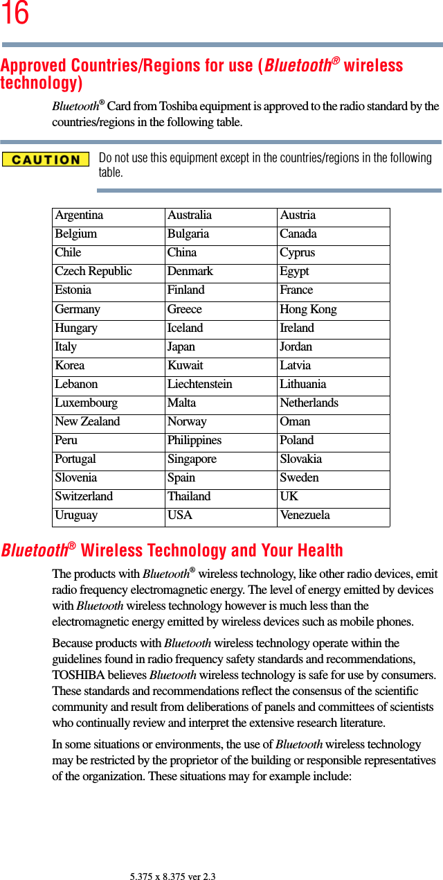 165.375 x 8.375 ver 2.3Approved Countries/Regions for use (Bluetooth® wireless technology)Bluetooth® Card from Toshiba equipment is approved to the radio standard by the countries/regions in the following table.Do not use this equipment except in the countries/regions in the following table.Bluetooth® Wireless Technology and Your HealthThe products with Bluetooth® wireless technology, like other radio devices, emit radio frequency electromagnetic energy. The level of energy emitted by devices with Bluetooth wireless technology however is much less than the electromagnetic energy emitted by wireless devices such as mobile phones.Because products with Bluetooth wireless technology operate within the guidelines found in radio frequency safety standards and recommendations, TOSHIBA believes Bluetooth wireless technology is safe for use by consumers. These standards and recommendations reflect the consensus of the scientific community and result from deliberations of panels and committees of scientists who continually review and interpret the extensive research literature.In some situations or environments, the use of Bluetooth wireless technology may be restricted by the proprietor of the building or responsible representatives of the organization. These situations may for example include:Argentina Australia AustriaBelgium Bulgaria CanadaChile China CyprusCzech Republic Denmark EgyptEstonia Finland FranceGermany Greece Hong KongHungary Iceland IrelandItaly Japan JordanKorea Kuwait LatviaLebanon Liechtenstein LithuaniaLuxembourg Malta NetherlandsNew Zealand Norway OmanPeru Philippines PolandPortugal Singapore SlovakiaSlovenia Spain SwedenSwitzerland Thailand UKUruguay USA Venezuela