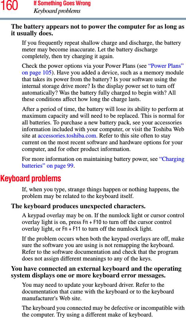 160 If Something Goes WrongKeyboard problemsThe battery appears not to power the computer for as long as it usually does.If you frequently repeat shallow charge and discharge, the battery meter may become inaccurate. Let the battery discharge completely, then try charging it again.Check the power options via your Power Plans (see “Power Plans” on page 105). Have you added a device, such as a memory module that takes its power from the battery? Is your software using the internal storage drive more? Is the display power set to turn off automatically? Was the battery fully charged to begin with? All these conditions affect how long the charge lasts.After a period of time, the battery will lose its ability to perform at maximum capacity and will need to be replaced. This is normal for all batteries. To purchase a new battery pack, see your accessories information included with your computer, or visit the Toshiba Web site at accessories.toshiba.com. Refer to this site often to stay current on the most recent software and hardware options for your computer, and for other product information.For more information on maintaining battery power, see “Charging batteries” on page 99.Keyboard problemsIf, when you type, strange things happen or nothing happens, the problem may be related to the keyboard itself.The keyboard produces unexpected characters.A keypad overlay may be on. If the numlock light or cursor control overlay light is on, press Fn + F10 to turn off the cursor control overlay light, or Fn+F11 to turn off the numlock light. If the problem occurs when both the keypad overlays are off, make sure the software you are using is not remapping the keyboard. Refer to the software documentation and check that the program does not assign different meanings to any of the keys.You have connected an external keyboard and the operating system displays one or more keyboard error messages.You may need to update your keyboard driver. Refer to the documentation that came with the keyboard or to the keyboard manufacturer&apos;s Web site.The keyboard you connected may be defective or incompatible with the computer. Try using a different make of keyboard.