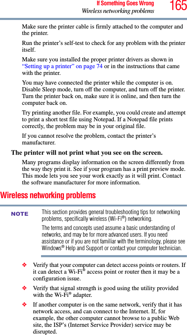 165If Something Goes WrongWireless networking problemsMake sure the printer cable is firmly attached to the computer and the printer.Run the printer’s self-test to check for any problem with the printer itself.Make sure you installed the proper printer drivers as shown in “Setting up a printer” on page 74 or in the instructions that came with the printer.You may have connected the printer while the computer is on. Disable Sleep mode, turn off the computer, and turn off the printer. Turn the printer back on, make sure it is online, and then turn the computer back on.Try printing another file. For example, you could create and attempt to print a short test file using Notepad. If a Notepad file prints correctly, the problem may be in your original file.If you cannot resolve the problem, contact the printer’s manufacturer.The printer will not print what you see on the screen.Many programs display information on the screen differently from the way they print it. See if your program has a print preview mode. This mode lets you see your work exactly as it will print. Contact the software manufacturer for more information.Wireless networking problemsThis section provides general troubleshooting tips for networking problems, specifically wireless (Wi-Fi®) networking.The terms and concepts used assume a basic understanding of networks, and may be for more advanced users. If you need assistance or if you are not familiar with the terminology, please see Windows® Help and Support or contact your computer technician.❖Verify that your computer can detect access points or routers. If it can detect a Wi-Fi® access point or router then it may be a configuration issue.❖Verify that signal strength is good using the utility provided with the Wi-Fi® adapter.❖If another computer is on the same network, verify that it has network access, and can connect to the Internet. If, for example, the other computer cannot browse to a public Web site, the ISP’s (Internet Service Provider) service may be disrupted.NOTE