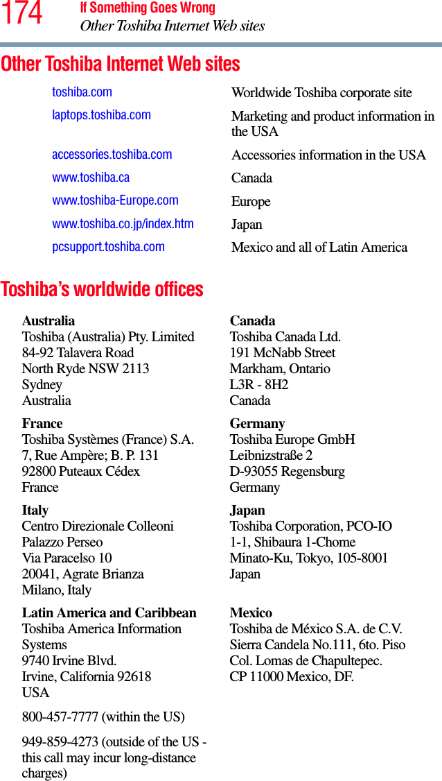 174 If Something Goes WrongOther Toshiba Internet Web sitesOther Toshiba Internet Web sitesToshiba’s worldwide officestoshiba.com Worldwide Toshiba corporate sitelaptops.toshiba.com Marketing and product information in the USAaccessories.toshiba.com Accessories information in the USAwww.toshiba.ca Canadawww.toshiba-Europe.com Europewww.toshiba.co.jp/index.htm Japanpcsupport.toshiba.com Mexico and all of Latin AmericaAustraliaToshiba (Australia) Pty. Limited84-92 Talavera RoadNorth Ryde NSW 2113SydneyAustraliaCanadaToshiba Canada Ltd.191 McNabb StreetMarkham, OntarioL3R - 8H2CanadaFranceToshiba Systèmes (France) S.A.7, Rue Ampère; B. P. 13192800 Puteaux CédexFranceGermanyToshiba Europe GmbHLeibnizstraße 2D-93055 RegensburgGermanyItalyCentro Direzionale ColleoniPalazzo PerseoVia Paracelso 1020041, Agrate BrianzaMilano, ItalyJapanToshiba Corporation, PCO-IO1-1, Shibaura 1-ChomeMinato-Ku, Tokyo, 105-8001JapanLatin America and CaribbeanToshiba America Information Systems9740 Irvine Blvd.Irvine, California 92618USA800-457-7777 (within the US)949-859-4273 (outside of the US - this call may incur long-distance charges)MexicoToshiba de México S.A. de C.V.Sierra Candela No.111, 6to. Piso Col. Lomas de Chapultepec.CP 11000 Mexico, DF.