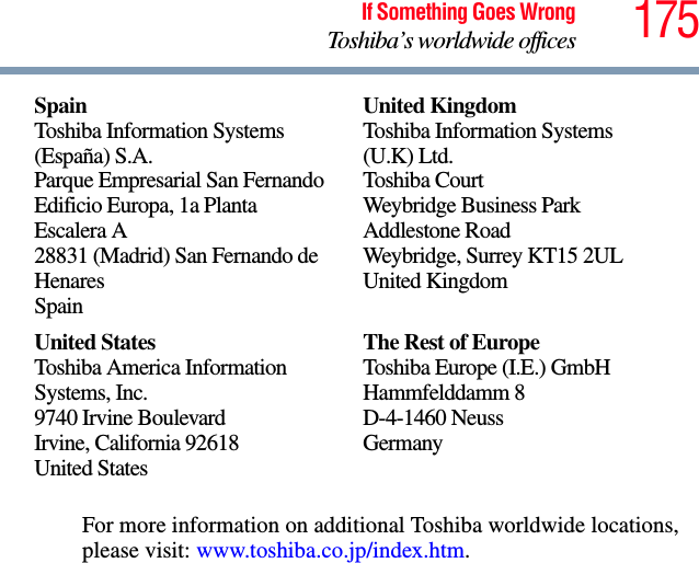 175If Something Goes WrongToshiba’s worldwide officesFor more information on additional Toshiba worldwide locations, please visit: www.toshiba.co.jp/index.htm.SpainToshiba Information Systems (España) S.A.Parque Empresarial San FernandoEdificio Europa, 1a Planta Escalera A28831 (Madrid) San Fernando de HenaresSpainUnited KingdomToshiba Information Systems (U.K) Ltd.Toshiba CourtWeybridge Business Park Addlestone RoadWeybridge, Surrey KT15 2ULUnited KingdomUnited StatesToshiba America Information Systems, Inc.9740 Irvine BoulevardIrvine, California 92618United StatesThe Rest of EuropeToshiba Europe (I.E.) GmbHHammfelddamm 8D-4-1460 NeussGermany