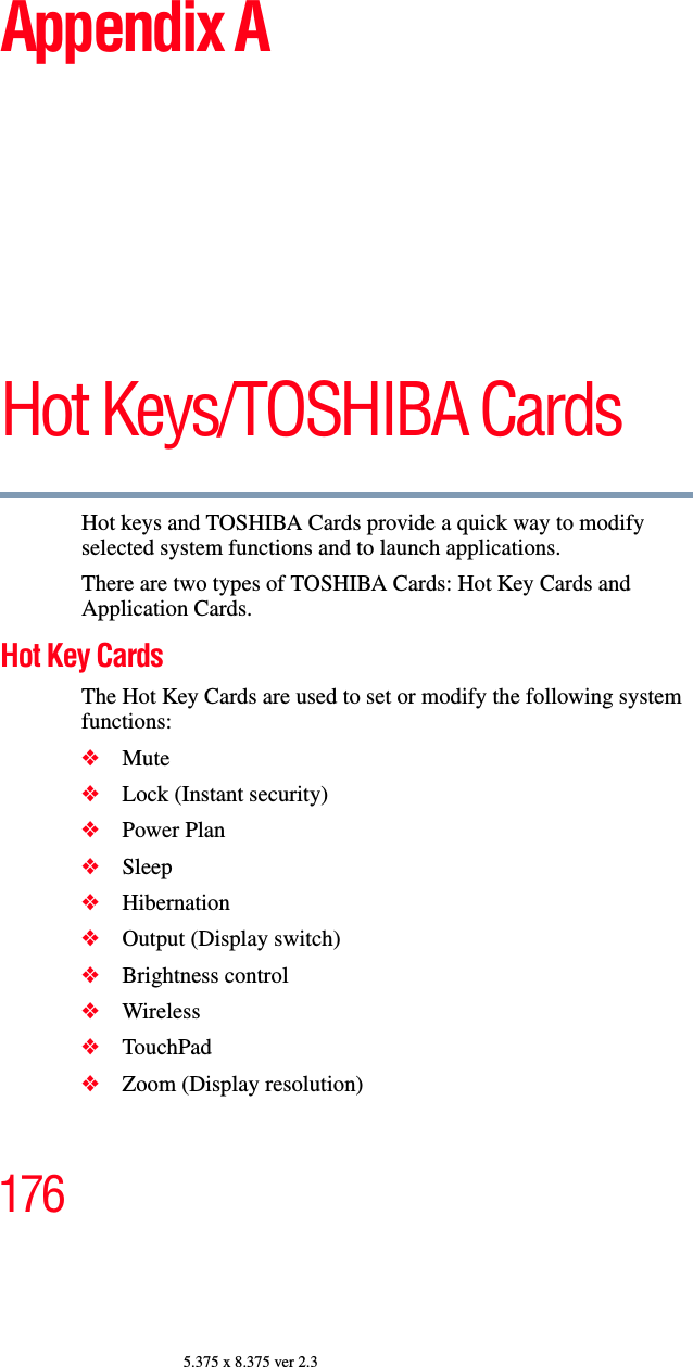 1765.375 x 8.375 ver 2.3Appendix AHot Keys/TOSHIBA CardsHot keys and TOSHIBA Cards provide a quick way to modify selected system functions and to launch applications. There are two types of TOSHIBA Cards: Hot Key Cards and Application Cards. Hot Key CardsThe Hot Key Cards are used to set or modify the following system functions:❖Mute❖Lock (Instant security)❖Power Plan❖Sleep❖Hibernation❖Output (Display switch)❖Brightness control❖Wireless ❖TouchPad❖Zoom (Display resolution)