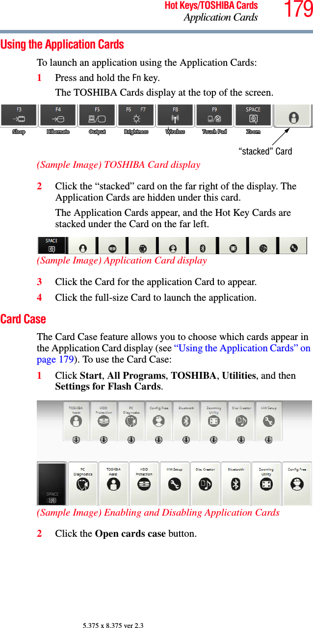 179Hot Keys/TOSHIBA CardsApplication Cards5.375 x 8.375 ver 2.3Using the Application CardsTo launch an application using the Application Cards:1Press and hold the Fn key.The TOSHIBA Cards display at the top of the screen.(Sample Image) TOSHIBA Card display2Click the “stacked” card on the far right of the display. The Application Cards are hidden under this card.The Application Cards appear, and the Hot Key Cards are stacked under the Card on the far left. (Sample Image) Application Card display3Click the Card for the application Card to appear.4Click the full-size Card to launch the application.Card CaseThe Card Case feature allows you to choose which cards appear in the Application Card display (see “Using the Application Cards” on page 179). To use the Card Case:1Click Start, All Programs, TOSHIBA, Utilities, and then Settings for Flash Cards. (Sample Image) Enabling and Disabling Application Cards2Click the Open cards case button.“stacked” Card