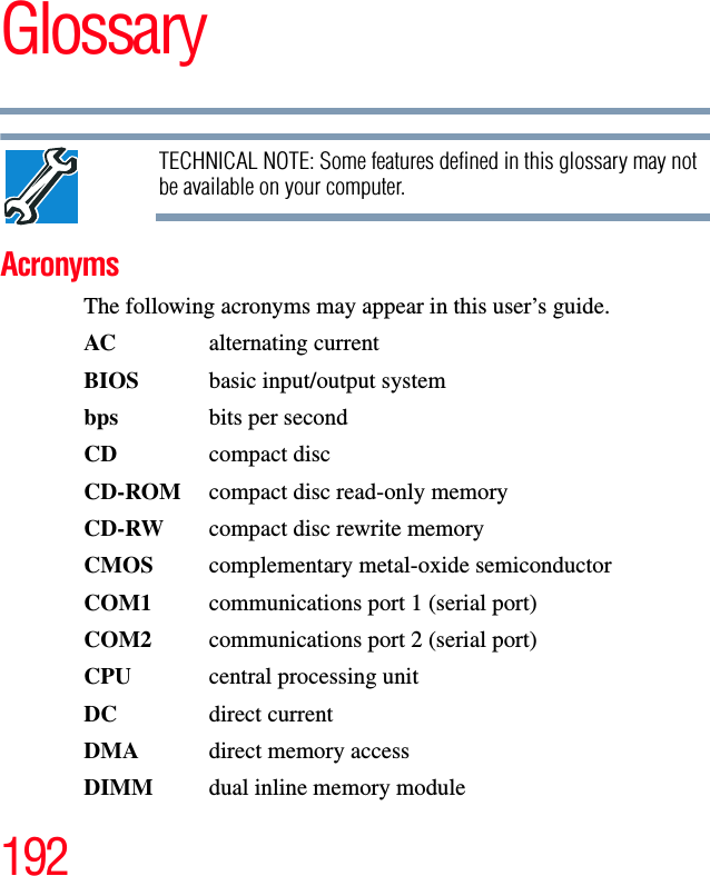 192GlossaryTECHNICAL NOTE: Some features defined in this glossary may not be available on your computer.AcronymsThe following acronyms may appear in this user’s guide.AC alternating currentBIOS  basic input/output systembps bits per secondCD compact discCD-ROM  compact disc read-only memoryCD-RW  compact disc rewrite memoryCMOS complementary metal-oxide semiconductorCOM1  communications port 1 (serial port)COM2  communications port 2 (serial port)CPU  central processing unitDC direct currentDMA  direct memory accessDIMM  dual inline memory module