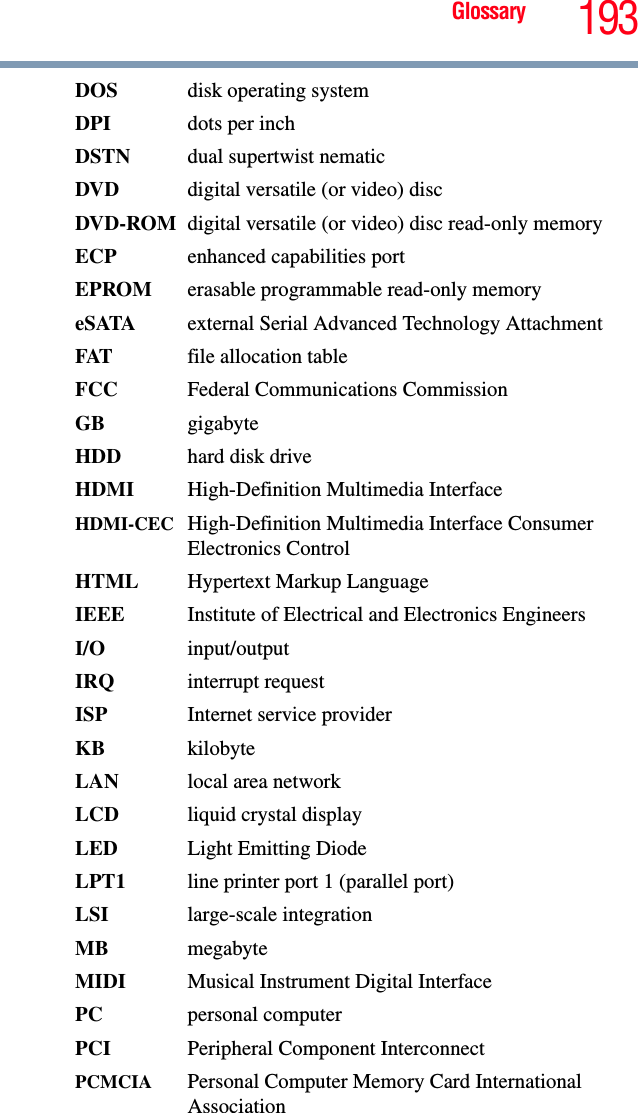 Glossary 193DOS disk operating systemDPI dots per inchDSTN dual supertwist nematicDVD  digital versatile (or video) discDVD-ROM digital versatile (or video) disc read-only memoryECP  enhanced capabilities portEPROM erasable programmable read-only memoryeSATA external Serial Advanced Technology AttachmentFAT file allocation tableFCC  Federal Communications CommissionGB gigabyteHDD  hard disk driveHDMI  High-Definition Multimedia InterfaceHDMI-CEC High-Definition Multimedia Interface Consumer Electronics ControlHTML Hypertext Markup LanguageIEEE Institute of Electrical and Electronics EngineersI/O input/outputIRQ interrupt requestISP Internet service providerKB kilobyteLAN  local area networkLCD liquid crystal displayLED  Light Emitting DiodeLPT1  line printer port 1 (parallel port)LSI large-scale integrationMB megabyteMIDI  Musical Instrument Digital InterfacePC personal computerPCI Peripheral Component InterconnectPCMCIA  Personal Computer Memory Card International Association