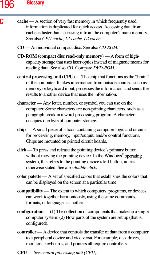 196 GlossaryCcache — A section of very fast memory in which frequently used information is duplicated for quick access. Accessing data from cache is faster than accessing it from the computer’s main memory. See also CPU cache, L1 cache, L2 cache.CD — An individual compact disc. See also CD-ROM.CD-ROM (compact disc read-only memory) — A form of high-capacity storage that uses laser optics instead of magnetic means for reading data. See also CD. Compare DVD-ROM.central processing unit (CPU) — The chip that functions as the “brain” of the computer. It takes information from outside sources, such as memory or keyboard input, processes the information, and sends the results to another device that uses the information.character — Any letter, number, or symbol you can use on the computer. Some characters are non-printing characters, such as a paragraph break in a word-processing program. A character occupies one byte of computer storage.chip — A small piece of silicon containing computer logic and circuits for processing, memory, input/output, and/or control functions. Chips are mounted on printed circuit boards.click — To press and release the pointing device’s primary button without moving the pointing device. In the Windows® operating system, this refers to the pointing device’s left button, unless otherwise stated. See also double-click.color palette — A set of specified colors that establishes the colors that can be displayed on the screen at a particular time.compatibility — The extent to which computers, programs, or devices can work together harmoniously, using the same commands, formats, or language as another.configuration — (1) The collection of components that make up a single computer system. (2) How parts of the system are set up (that is, configured).controller — A device that controls the transfer of data from a computer to a peripheral device and vice versa. For example, disk drives, monitors, keyboards, and printers all require controllers.CPU — See central processing unit (CPU).