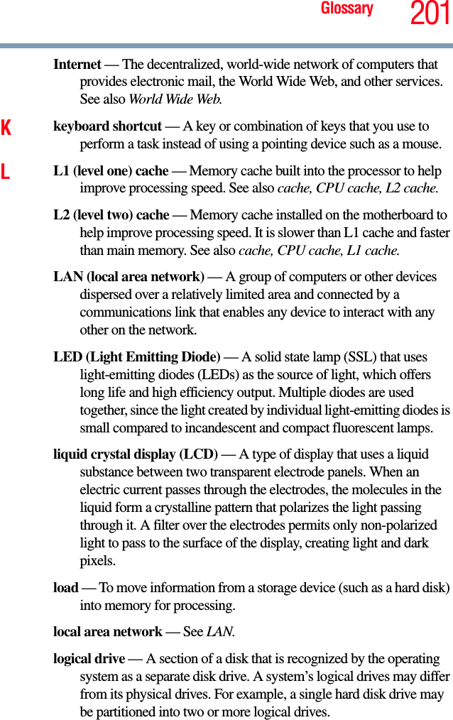 Glossary 201Internet — The decentralized, world-wide network of computers that provides electronic mail, the World Wide Web, and other services. See also World Wide Web.Kkeyboard shortcut — A key or combination of keys that you use to perform a task instead of using a pointing device such as a mouse. LL1 (level one) cache — Memory cache built into the processor to help improve processing speed. See also cache, CPU cache, L2 cache.L2 (level two) cache — Memory cache installed on the motherboard to help improve processing speed. It is slower than L1 cache and faster than main memory. See also cache, CPU cache, L1 cache.LAN (local area network) — A group of computers or other devices dispersed over a relatively limited area and connected by a communications link that enables any device to interact with any other on the network.LED (Light Emitting Diode) — A solid state lamp (SSL) that uses light-emitting diodes (LEDs) as the source of light, which offers long life and high efficiency output. Multiple diodes are used together, since the light created by individual light-emitting diodes is small compared to incandescent and compact fluorescent lamps.liquid crystal display (LCD) — A type of display that uses a liquid substance between two transparent electrode panels. When an electric current passes through the electrodes, the molecules in the liquid form a crystalline pattern that polarizes the light passing through it. A filter over the electrodes permits only non-polarized light to pass to the surface of the display, creating light and dark pixels.load — To move information from a storage device (such as a hard disk) into memory for processing.local area network — See LAN.logical drive — A section of a disk that is recognized by the operating system as a separate disk drive. A system’s logical drives may differ from its physical drives. For example, a single hard disk drive may be partitioned into two or more logical drives.