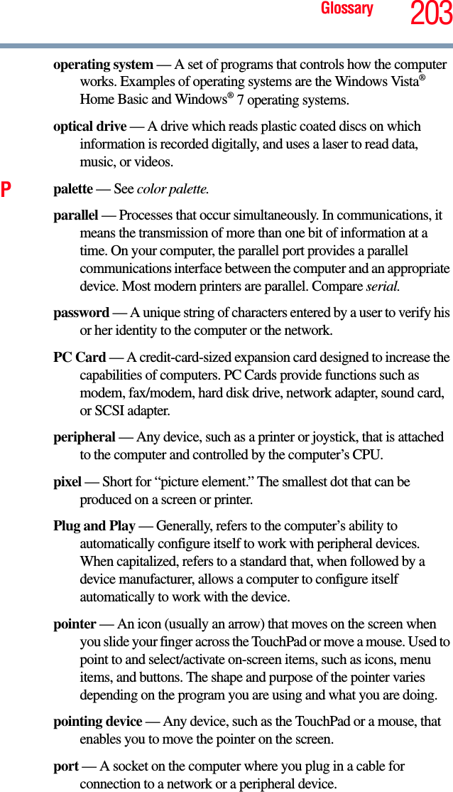 Glossary 203operating system — A set of programs that controls how the computer works. Examples of operating systems are the Windows Vista® Home Basic and Windows® 7 operating systems.optical drive — A drive which reads plastic coated discs on which   information is recorded digitally, and uses a laser to read data, music, or videos.Ppalette — See color palette.parallel — Processes that occur simultaneously. In communications, it means the transmission of more than one bit of information at a time. On your computer, the parallel port provides a parallel communications interface between the computer and an appropriate device. Most modern printers are parallel. Compare serial.password — A unique string of characters entered by a user to verify his or her identity to the computer or the network.PC Card — A credit-card-sized expansion card designed to increase the capabilities of computers. PC Cards provide functions such as modem, fax/modem, hard disk drive, network adapter, sound card, or SCSI adapter.peripheral — Any device, such as a printer or joystick, that is attached to the computer and controlled by the computer’s CPU.pixel — Short for “picture element.” The smallest dot that can be produced on a screen or printer.Plug and Play — Generally, refers to the computer’s ability to automatically configure itself to work with peripheral devices. When capitalized, refers to a standard that, when followed by a device manufacturer, allows a computer to configure itself automatically to work with the device.pointer — An icon (usually an arrow) that moves on the screen when you slide your finger across the TouchPad or move a mouse. Used to point to and select/activate on-screen items, such as icons, menu items, and buttons. The shape and purpose of the pointer varies depending on the program you are using and what you are doing.pointing device — Any device, such as the TouchPad or a mouse, that enables you to move the pointer on the screen.port — A socket on the computer where you plug in a cable for connection to a network or a peripheral device.