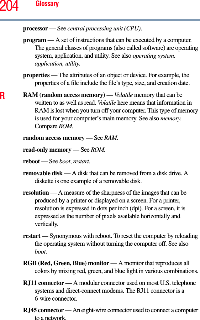 204 Glossaryprocessor — See central processing unit (CPU).program — A set of instructions that can be executed by a computer. The general classes of programs (also called software) are operating system, application, and utility. See also operating system, application, utility.properties — The attributes of an object or device. For example, the properties of a file include the file’s type, size, and creation date. RRAM (random access memory) — Volatile memory that can be written to as well as read. Volatile here means that information in RAM is lost when you turn off your computer. This type of memory is used for your computer’s main memory. See also memory. Compare ROM.random access memory — See RAM.read-only memory — See ROM.reboot — See boot, restart.removable disk — A disk that can be removed from a disk drive. A diskette is one example of a removable disk.resolution — A measure of the sharpness of the images that can be produced by a printer or displayed on a screen. For a printer, resolution is expressed in dots per inch (dpi). For a screen, it is expressed as the number of pixels available horizontally and vertically. restart — Synonymous with reboot. To reset the computer by reloading the operating system without turning the computer off. See also boot.RGB (Red, Green, Blue) monitor — A monitor that reproduces all colors by mixing red, green, and blue light in various combinations.RJ11 connector — A modular connector used on most U.S. telephone systems and direct-connect modems. The RJ11 connector is a 6-wire connector.RJ45 connector — An eight-wire connector used to connect a computer to a network.